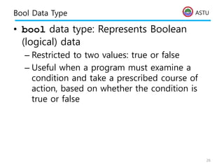 ASTU
Bool Data Type
• bool data type: Represents Boolean
(logical) data
– Restricted to two values: true or false
– Useful when a program must examine a
condition and take a prescribed course of
action, based on whether the condition is
true or false
26
 