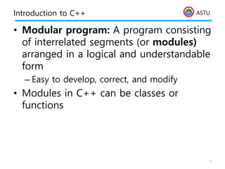 ASTU
Introduction to C++
• Modular program: A program consisting
of interrelated segments (or modules)
arranged in a logical and understandable
form
– Easy to develop, correct, and modify
• Modules in C++ can be classes or
functions
3
 