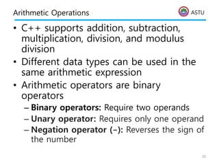 ASTU
Arithmetic Operations
• C++ supports addition, subtraction,
multiplication, division, and modulus
division
• Different data types can be used in the
same arithmetic expression
• Arithmetic operators are binary
operators
– Binary operators: Require two operands
– Unary operator: Requires only one operand
– Negation operator (-): Reverses the sign of
the number
30
 
