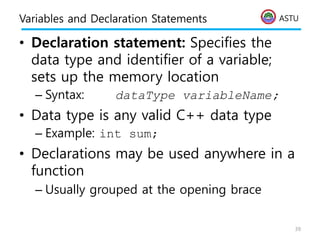 ASTU
Variables and Declaration Statements
• Declaration statement: Specifies the
data type and identifier of a variable;
sets up the memory location
– Syntax: dataType variableName;
• Data type is any valid C++ data type
– Example: int sum;
• Declarations may be used anywhere in a
function
– Usually grouped at the opening brace
39
 