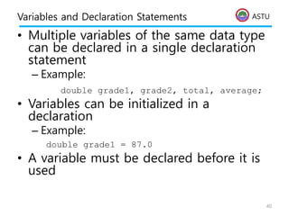 ASTU
Variables and Declaration Statements
• Multiple variables of the same data type
can be declared in a single declaration
statement
– Example:
double grade1, grade2, total, average;
• Variables can be initialized in a
declaration
– Example:
double grade1 = 87.0
• A variable must be declared before it is
used
40
 
