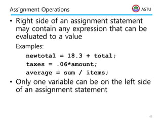 ASTU
Assignment Operations
• Right side of an assignment statement
may contain any expression that can be
evaluated to a value
Examples:
newtotal = 18.3 + total;
taxes = .06*amount;
average = sum / items;
• Only one variable can be on the left side
of an assignment statement
43
 