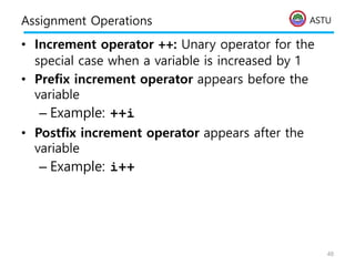 ASTU
Assignment Operations
• Increment operator ++: Unary operator for the
special case when a variable is increased by 1
• Prefix increment operator appears before the
variable
– Example: ++i
• Postfix increment operator appears after the
variable
– Example: i++
48
 