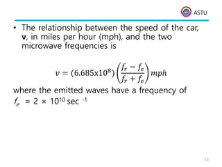 ASTU
• The relationship between the speed of the car,
v, in miles per hour (mph), and the two
microwave frequencies is
𝑣 = (6.685x108)
𝑓𝑟 − 𝑓𝑒
𝑓𝑟 + 𝑓𝑒
𝑚𝑝ℎ
where the emitted waves have a frequency of
fe = 2 × 1010 sec -1
53
 