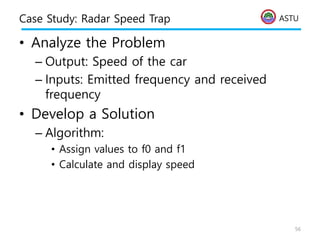 ASTU
Case Study: Radar Speed Trap
• Analyze the Problem
– Output: Speed of the car
– Inputs: Emitted frequency and received
frequency
• Develop a Solution
– Algorithm:
• Assign values to f0 and f1
• Calculate and display speed
56
 