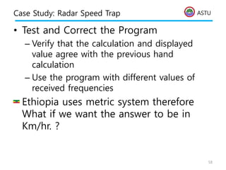ASTU
Case Study: Radar Speed Trap
• Test and Correct the Program
– Verify that the calculation and displayed
value agree with the previous hand
calculation
– Use the program with different values of
received frequencies
• Ethiopia uses metric system therefore
What if we want the answer to be in
Km/hr. ?
58
 