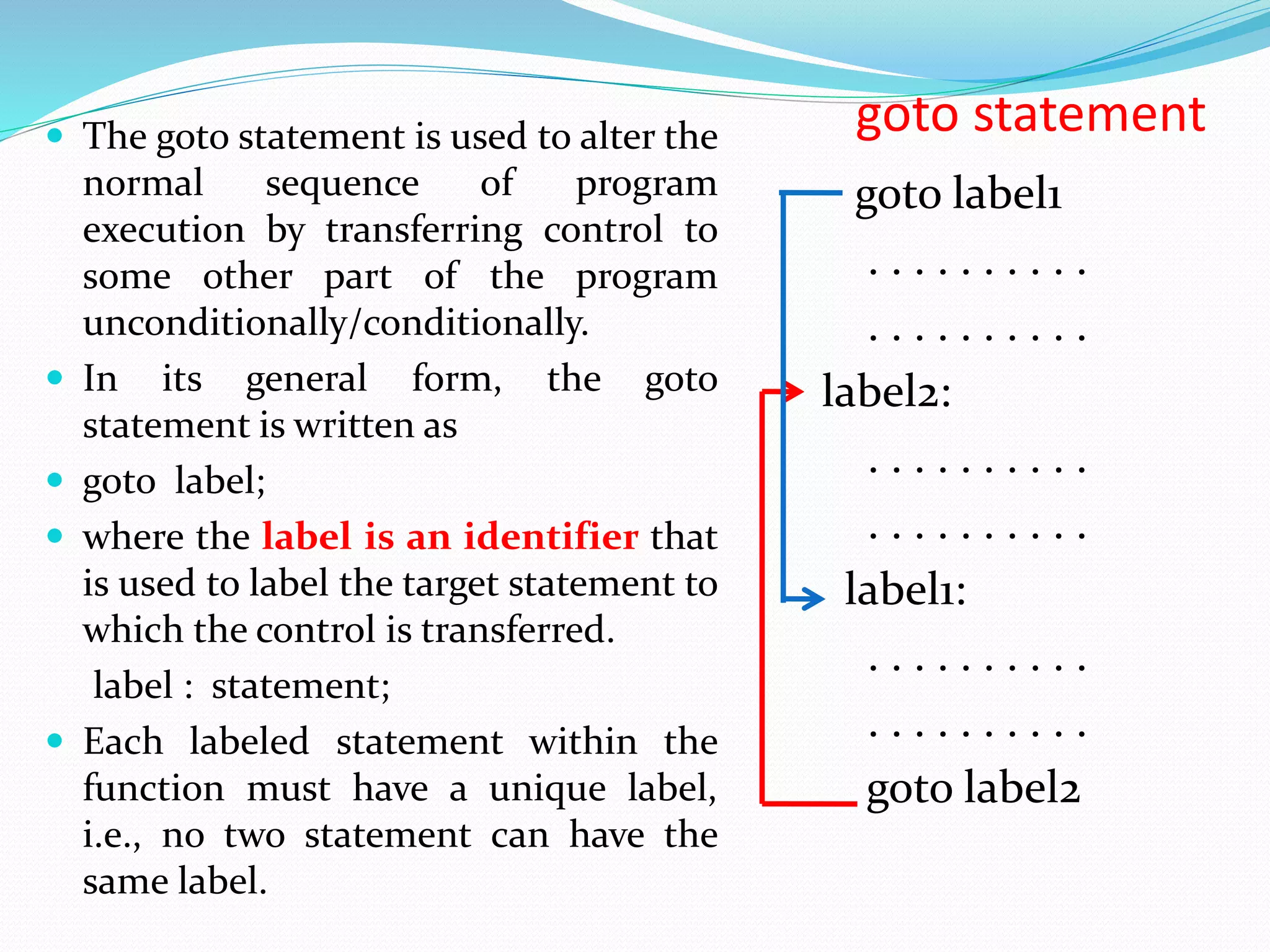 goto statement goto label1 . . . . . . . . . . . . . . . . . . . . label2: . . . . . . . . . . . . . . . . . . . . label1: . . . . . . . . . . . . . . . . . . . . goto label2  The goto statement is used to alter the normal sequence of program execution by transferring control to some other part of the program unconditionally/conditionally.  In its general form, the goto statement is written as  goto label;  where the label is an identifier that is used to label the target statement to which the control is transferred. label : statement;  Each labeled statement within the function must have a unique label, i.e., no two statement can have the same label. 