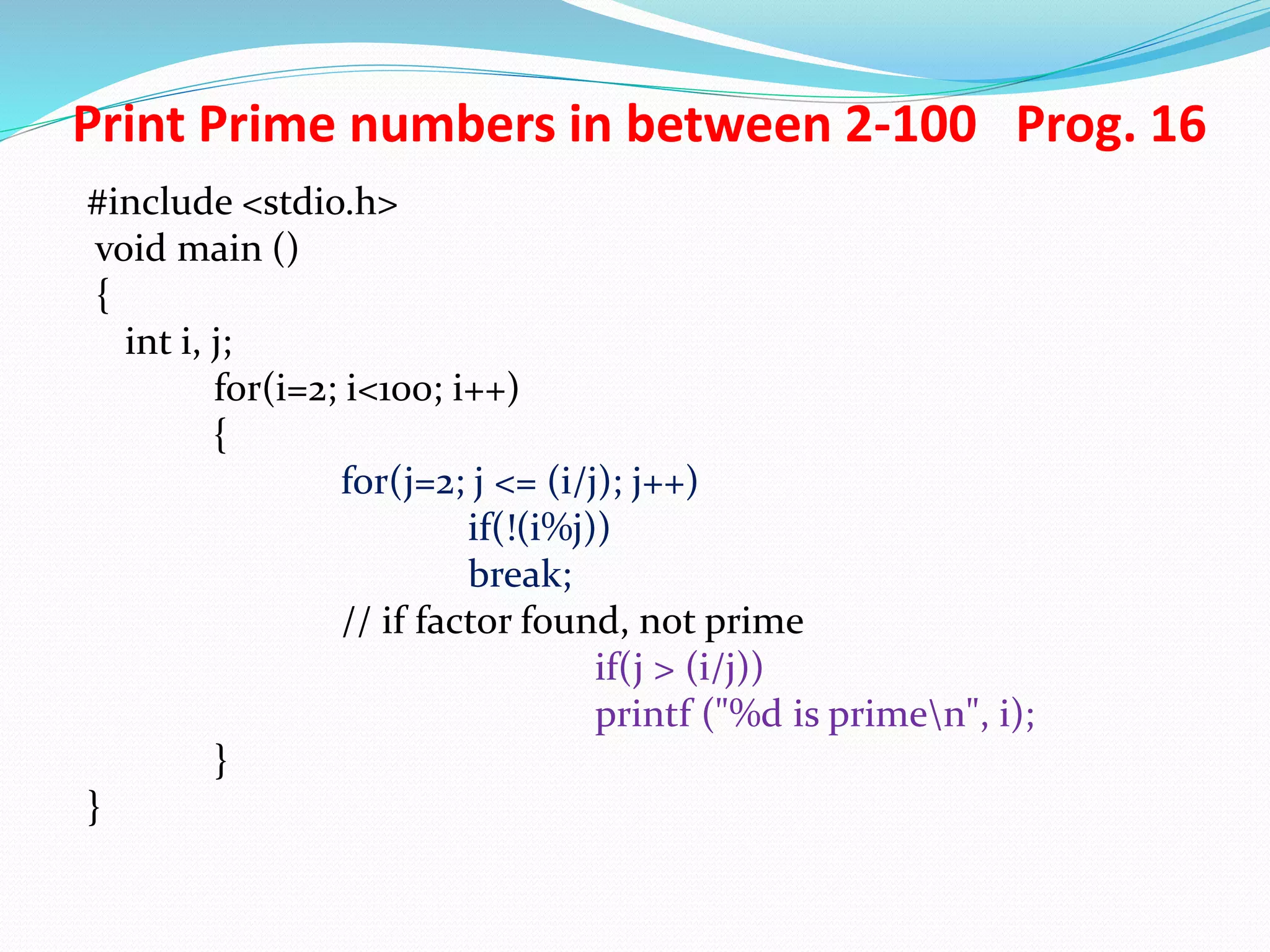 Print Prime numbers in between 2-100 Prog. 16 #include <stdio.h> void main () { int i, j; for(i=2; i<100; i++) { for(j=2; j <= (i/j); j++) if(!(i%j)) break; // if factor found, not prime if(j > (i/j)) printf ("%d is primen", i); } } 