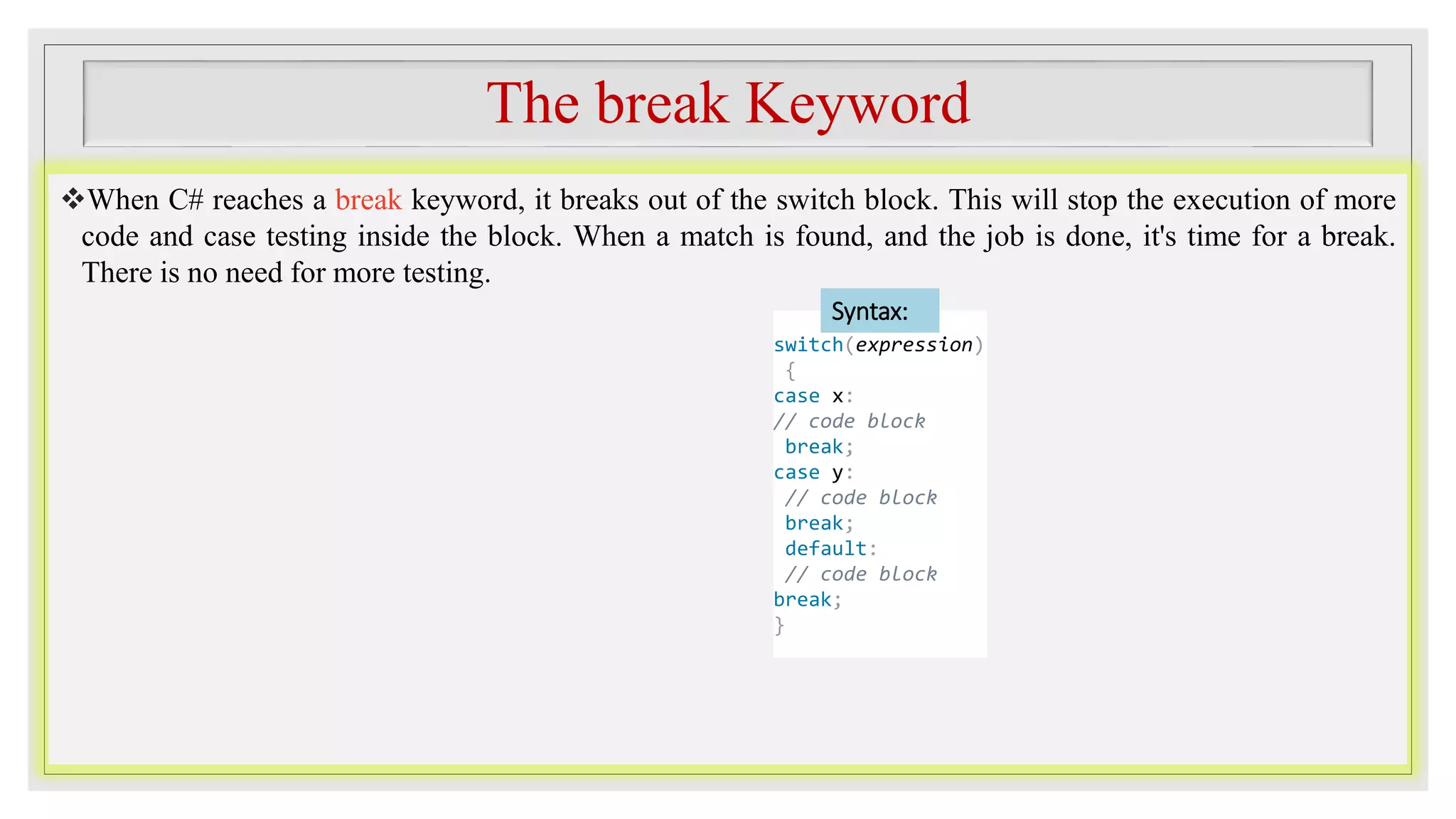 The break Keyword
When C# reaches a break keyword, it breaks out of the switch block. This will stop the execution of more
code and case testing inside the block. When a match is found, and the job is done, it's time for a break.
There is no need for more testing.
switch(expression)
{
case x:
// code block
break;
case y:
// code block
break;
default:
// code block
break;
}
Syntax:
 