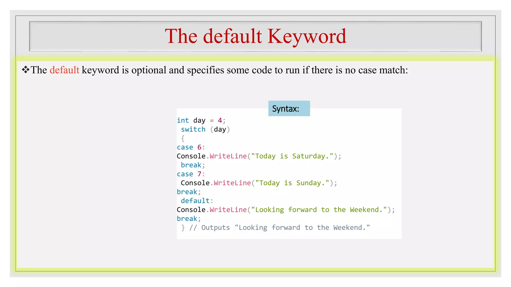 The default Keyword
The default keyword is optional and specifies some code to run if there is no case match:
int day = 4;
switch (day)
{
case 6:
Console.WriteLine("Today is Saturday.");
break;
case 7:
Console.WriteLine("Today is Sunday.");
break;
default:
Console.WriteLine("Looking forward to the Weekend.");
break;
} // Outputs "Looking forward to the Weekend."
Syntax:
 