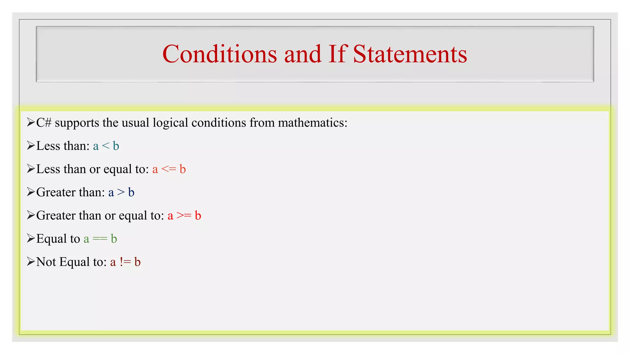 Conditions and If Statements
C# supports the usual logical conditions from mathematics:
Less than: a < b
Less than or equal to: a <= b
Greater than: a > b
Greater than or equal to: a >= b
Equal to a == b
Not Equal to: a != b
 