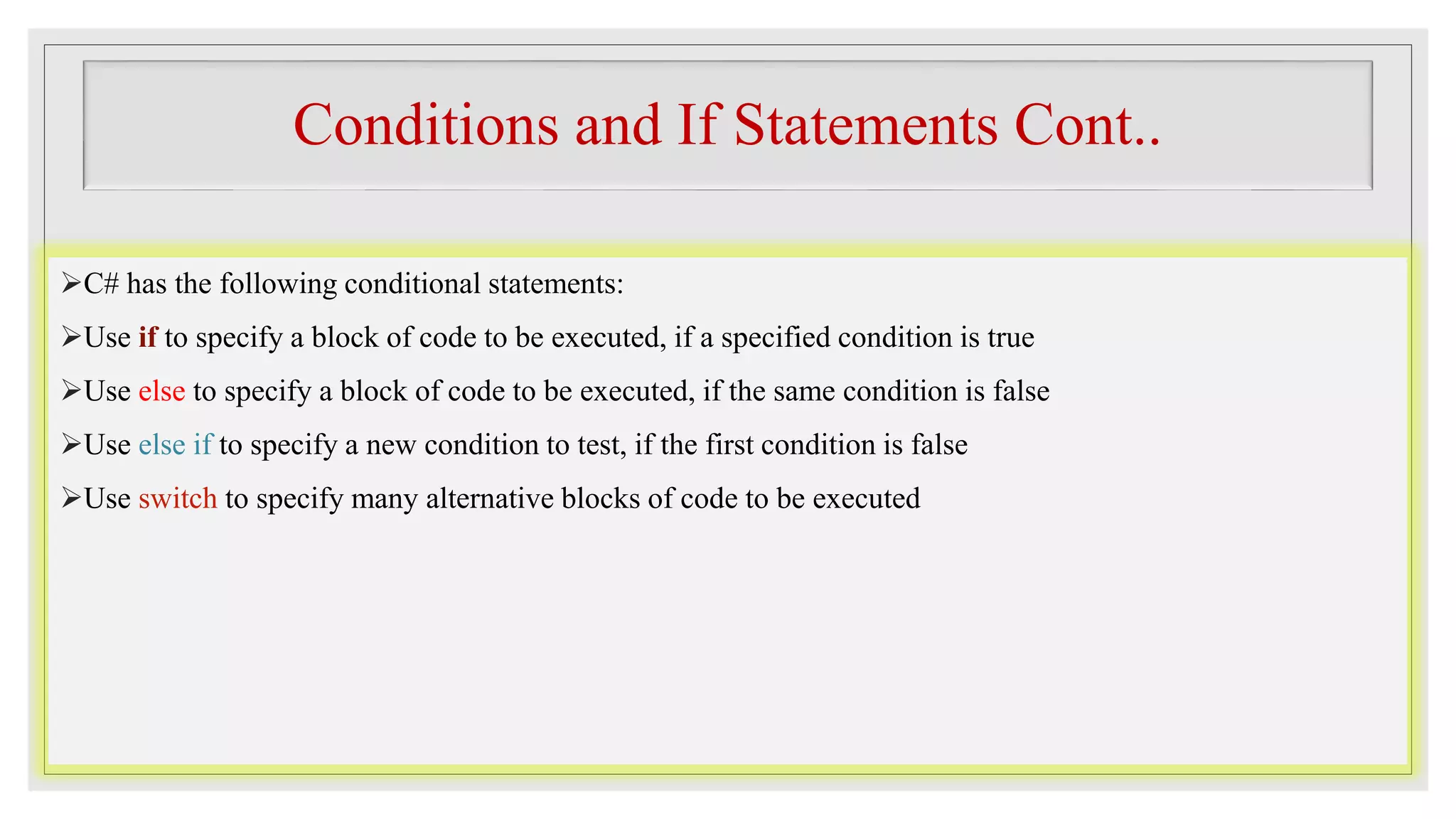 Conditions and If Statements Cont..
C# has the following conditional statements:
Use if to specify a block of code to be executed, if a specified condition is true
Use else to specify a block of code to be executed, if the same condition is false
Use else if to specify a new condition to test, if the first condition is false
Use switch to specify many alternative blocks of code to be executed
 
