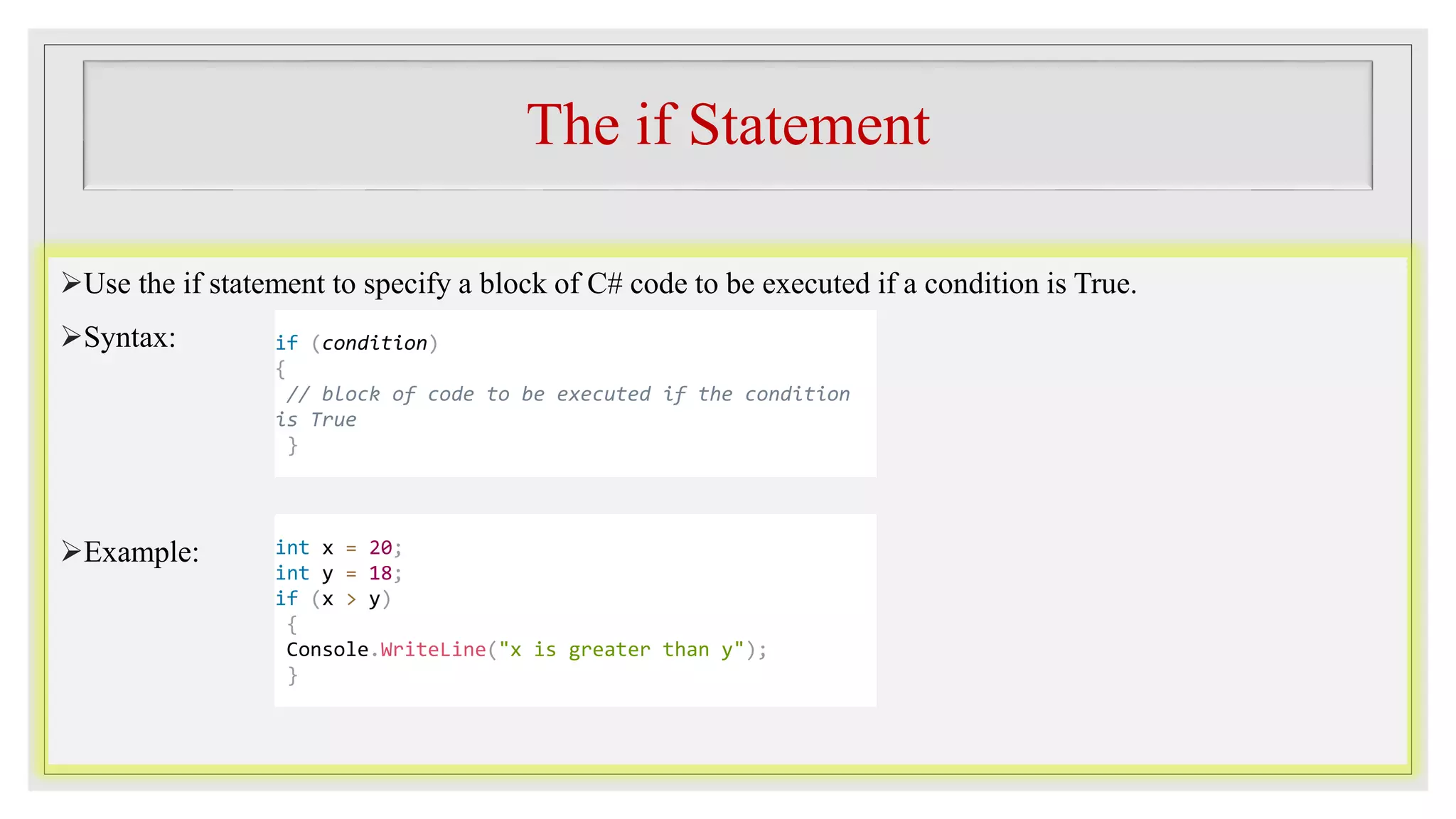 The if Statement
Use the if statement to specify a block of C# code to be executed if a condition is True.
Syntax:
Example:
if (condition)
{
// block of code to be executed if the condition
is True
}
int x = 20;
int y = 18;
if (x > y)
{
Console.WriteLine("x is greater than y");
}
 