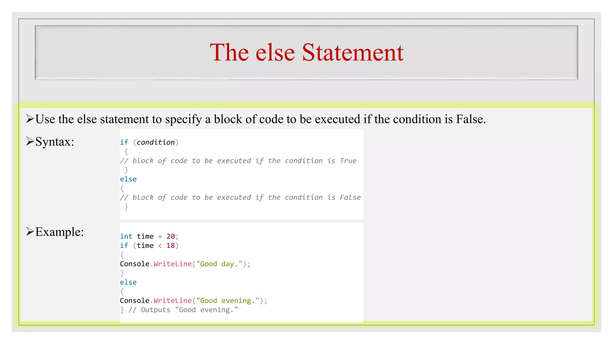 The else Statement
Use the else statement to specify a block of code to be executed if the condition is False.
Syntax:
Example:
if (condition)
{
// block of code to be executed if the condition is True
}
else
{
// block of code to be executed if the condition is False
}
int time = 20;
if (time < 18)
{
Console.WriteLine("Good day.");
}
else
{
Console.WriteLine("Good evening.");
} // Outputs "Good evening."
 