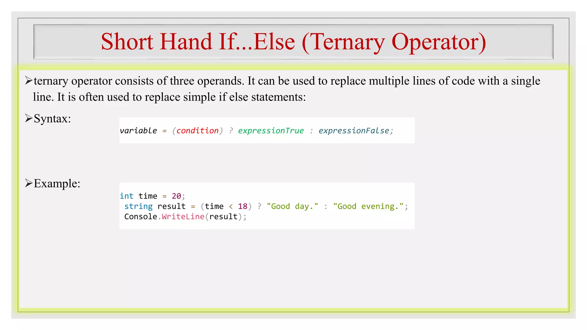 Short Hand If...Else (Ternary Operator)
ternary operator consists of three operands. It can be used to replace multiple lines of code with a single
line. It is often used to replace simple if else statements:
Syntax:
Example:
variable = (condition) ? expressionTrue : expressionFalse;
int time = 20;
string result = (time < 18) ? "Good day." : "Good evening.";
Console.WriteLine(result);
 