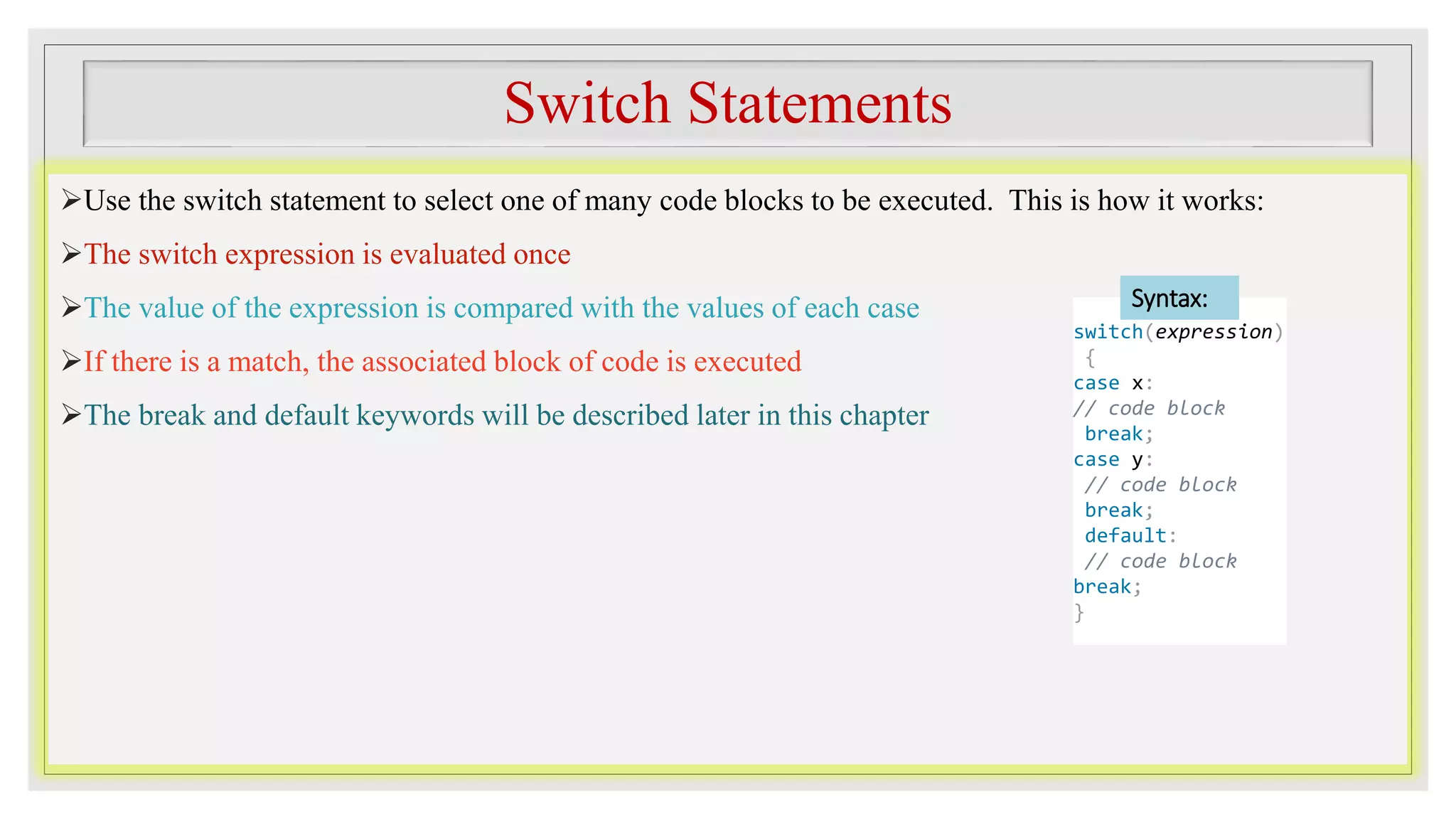 Switch Statements
Use the switch statement to select one of many code blocks to be executed. This is how it works:
The switch expression is evaluated once
The value of the expression is compared with the values of each case
If there is a match, the associated block of code is executed
The break and default keywords will be described later in this chapter
switch(expression)
{
case x:
// code block
break;
case y:
// code block
break;
default:
// code block
break;
}
Syntax:
 