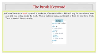 The break Keyword
When C# reaches a break keyword, it breaks out of the switch block. This will stop the execution of more
code and case testing inside the block. When a match is found, and the job is done, it's time for a break.
There is no need for more testing.
switch(expression)
{
case x:
// code block
break;
case y:
// code block
break;
default:
// code block
break;
}
Syntax:
 