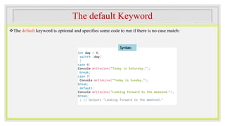 The default Keyword
The default keyword is optional and specifies some code to run if there is no case match:
int day = 4;
switch (day)
{
case 6:
Console.WriteLine("Today is Saturday.");
break;
case 7:
Console.WriteLine("Today is Sunday.");
break;
default:
Console.WriteLine("Looking forward to the Weekend.");
break;
} // Outputs "Looking forward to the Weekend."
Syntax:
 
