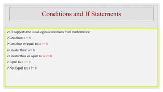 Conditions and If Statements
C# supports the usual logical conditions from mathematics:
Less than: a < b
Less than or equal to: a <= b
Greater than: a > b
Greater than or equal to: a >= b
Equal to a == b
Not Equal to: a != b
 
