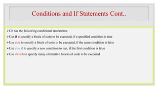 Conditions and If Statements Cont..
C# has the following conditional statements:
Use if to specify a block of code to be executed, if a specified condition is true
Use else to specify a block of code to be executed, if the same condition is false
Use else if to specify a new condition to test, if the first condition is false
Use switch to specify many alternative blocks of code to be executed
 