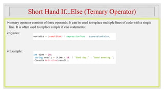 Short Hand If...Else (Ternary Operator)
ternary operator consists of three operands. It can be used to replace multiple lines of code with a single
line. It is often used to replace simple if else statements:
Syntax:
Example:
variable = (condition) ? expressionTrue : expressionFalse;
int time = 20;
string result = (time < 18) ? "Good day." : "Good evening.";
Console.WriteLine(result);
 