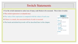 Switch Statements
Use the switch statement to select one of many code blocks to be executed. This is how it works:
The switch expression is evaluated once
The value of the expression is compared with the values of each case
If there is a match, the associated block of code is executed
The break and default keywords will be described later in this chapter
switch(expression)
{
case x:
// code block
break;
case y:
// code block
break;
default:
// code block
break;
}
Syntax:
 