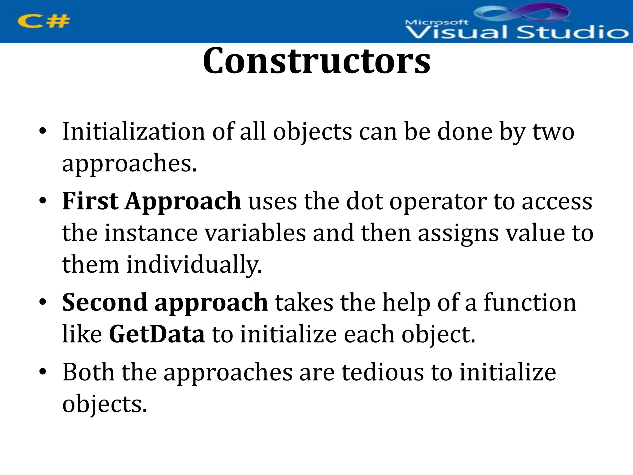 Constructors
• Initialization of all objects can be done by two
approaches.
• First Approach uses the dot operator to access
the instance variables and then assigns value to
them individually.
• Second approach takes the help of a function
like GetData to initialize each object.
• Both the approaches are tedious to initialize
objects.
 