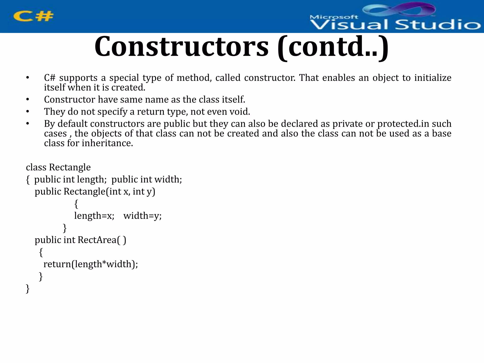 Constructors (contd..)
• C# supports a special type of method, called constructor. That enables an object to initialize
itself when it is created.
• Constructor have same name as the class itself.
• They do not specify a return type, not even void.
• By default constructors are public but they can also be declared as private or protected.in such
cases , the objects of that class can not be created and also the class can not be used as a base
class for inheritance.
class Rectangle
{ public int length; public int width;
public Rectangle(int x, int y)
{
length=x; width=y;
}
public int RectArea( )
{
return(length*width);
}
}
 