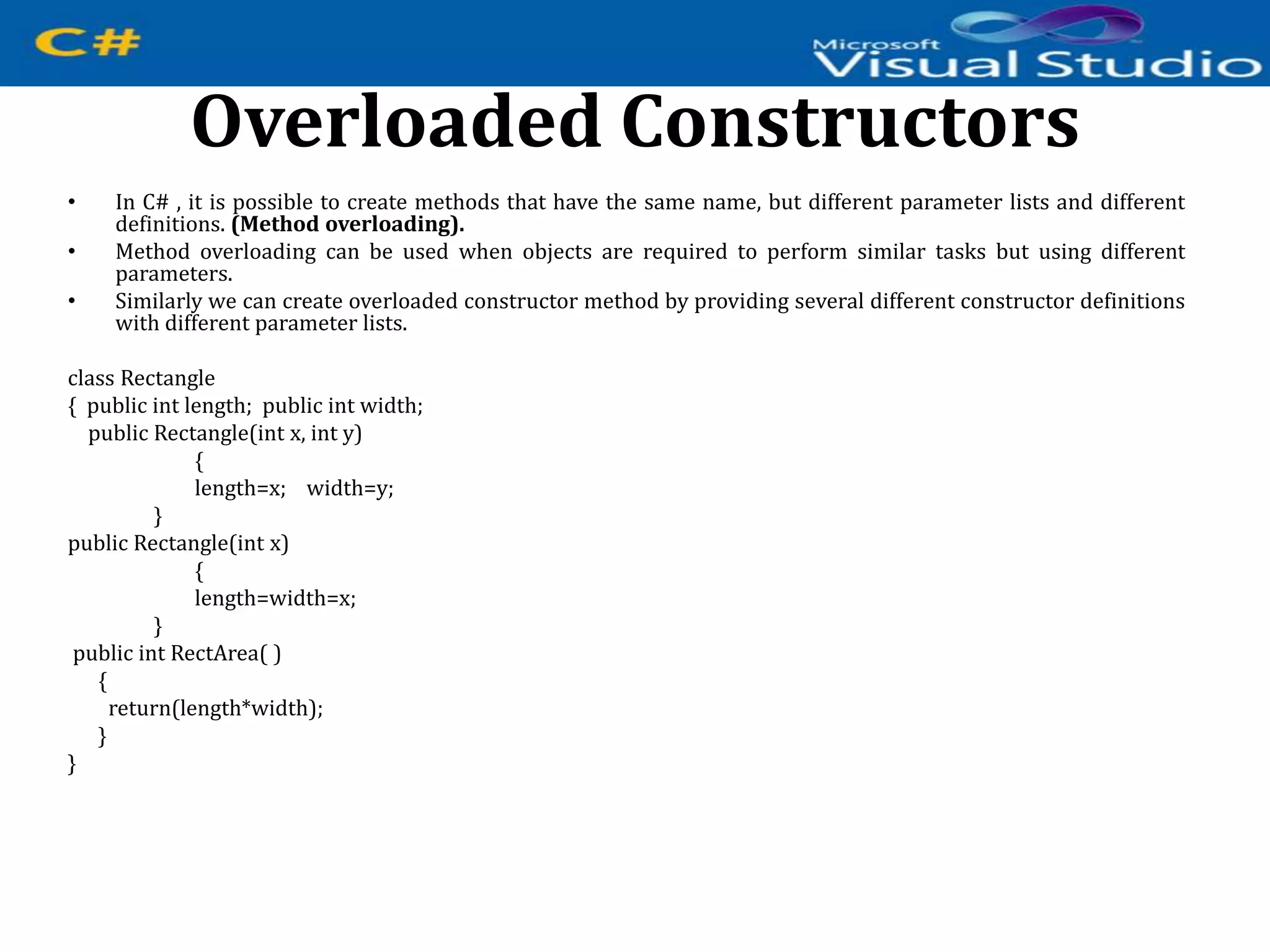 Overloaded Constructors
• In C# , it is possible to create methods that have the same name, but different parameter lists and different
definitions. (Method overloading).
• Method overloading can be used when objects are required to perform similar tasks but using different
parameters.
• Similarly we can create overloaded constructor method by providing several different constructor definitions
with different parameter lists.
class Rectangle
{ public int length; public int width;
public Rectangle(int x, int y)
{
length=x; width=y;
}
public Rectangle(int x)
{
length=width=x;
}
public int RectArea( )
{
return(length*width);
}
}
 