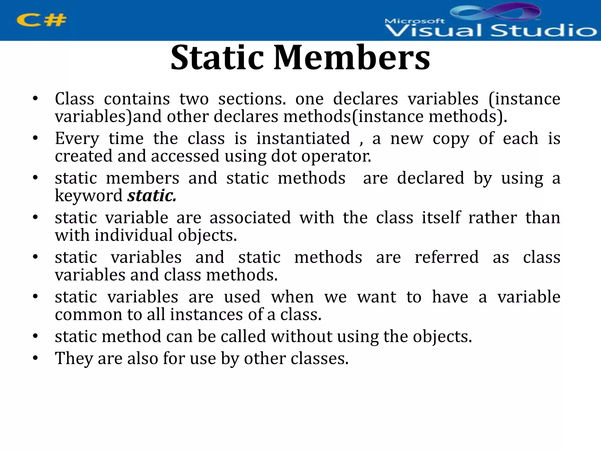 Static Members
• Class contains two sections. one declares variables (instance
variables)and other declares methods(instance methods).
• Every time the class is instantiated , a new copy of each is
created and accessed using dot operator.
• static members and static methods are declared by using a
keyword static.
• static variable are associated with the class itself rather than
with individual objects.
• static variables and static methods are referred as class
variables and class methods.
• static variables are used when we want to have a variable
common to all instances of a class.
• static method can be called without using the objects.
• They are also for use by other classes.
 