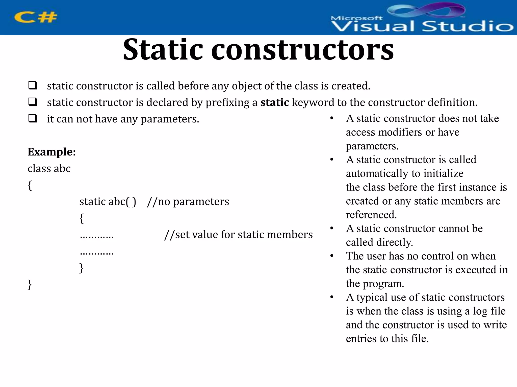 Static constructors
 static constructor is called before any object of the class is created.
 static constructor is declared by prefixing a static keyword to the constructor definition.
 it can not have any parameters.
Example:
class abc
{
static abc( ) //no parameters
{
………… //set value for static members
…………
}
}
• A static constructor does not take
access modifiers or have
parameters.
• A static constructor is called
automatically to initialize
the class before the first instance is
created or any static members are
referenced.
• A static constructor cannot be
called directly.
• The user has no control on when
the static constructor is executed in
the program.
• A typical use of static constructors
is when the class is using a log file
and the constructor is used to write
entries to this file.
 