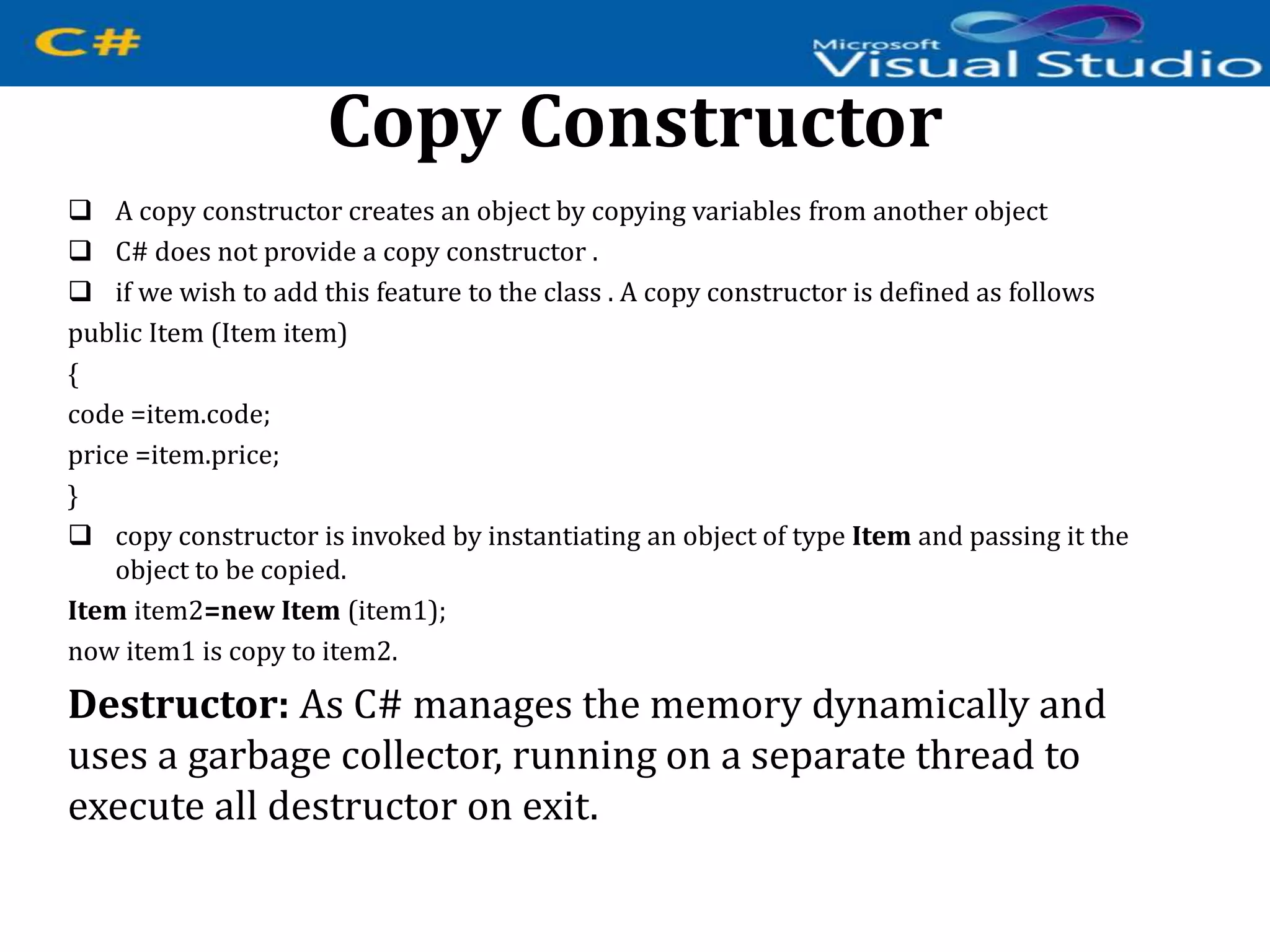 Copy Constructor
 A copy constructor creates an object by copying variables from another object
 C# does not provide a copy constructor .
 if we wish to add this feature to the class . A copy constructor is defined as follows
public Item (Item item)
{
code =item.code;
price =item.price;
}
 copy constructor is invoked by instantiating an object of type Item and passing it the
object to be copied.
Item item2=new Item (item1);
now item1 is copy to item2.
Destructor: As C# manages the memory dynamically and
uses a garbage collector, running on a separate thread to
execute all destructor on exit.
 