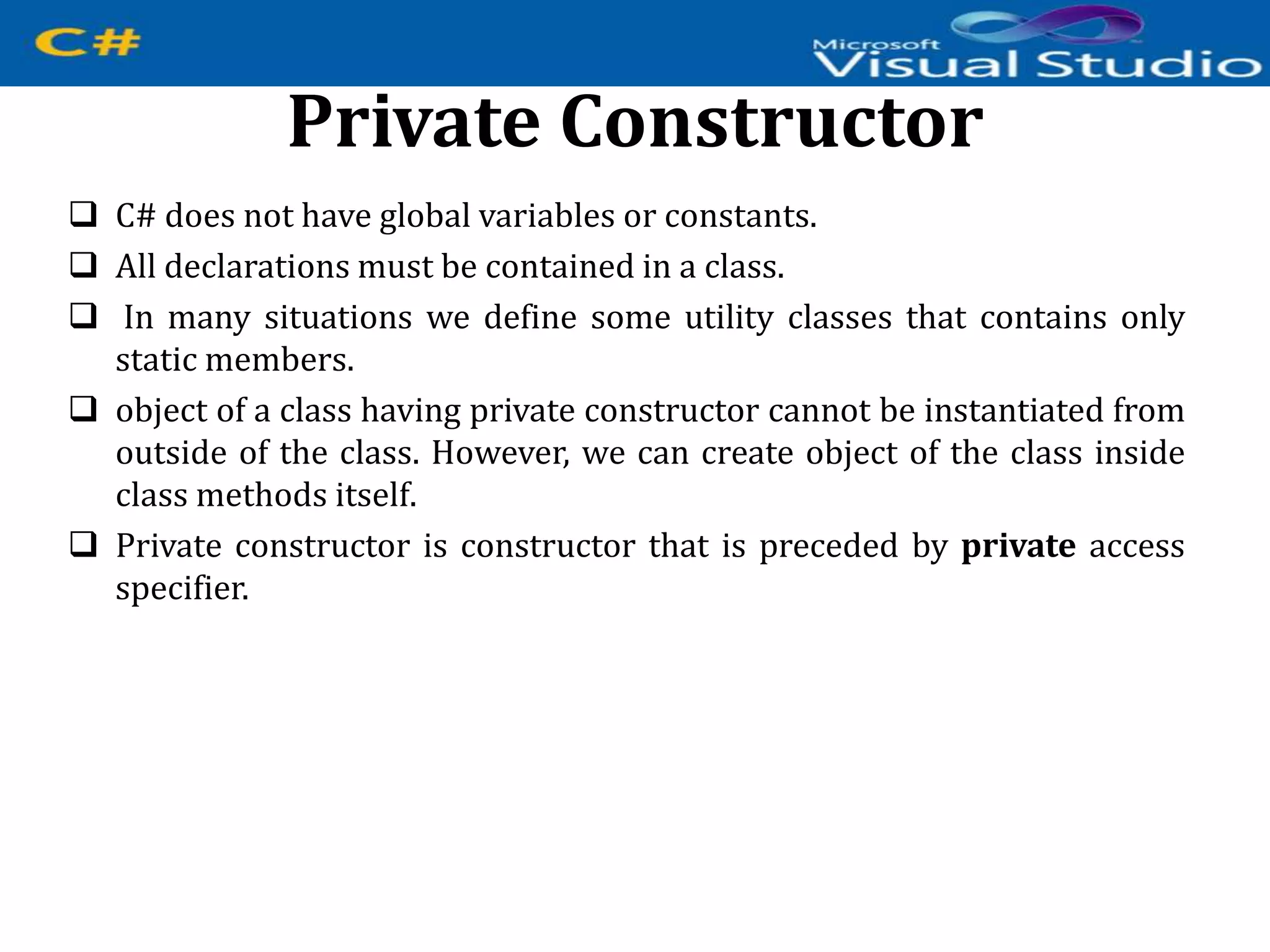 Private Constructor
 C# does not have global variables or constants.
 All declarations must be contained in a class.
 In many situations we define some utility classes that contains only
static members.
 object of a class having private constructor cannot be instantiated from
outside of the class. However, we can create object of the class inside
class methods itself.
 Private constructor is constructor that is preceded by private access
specifier.
 