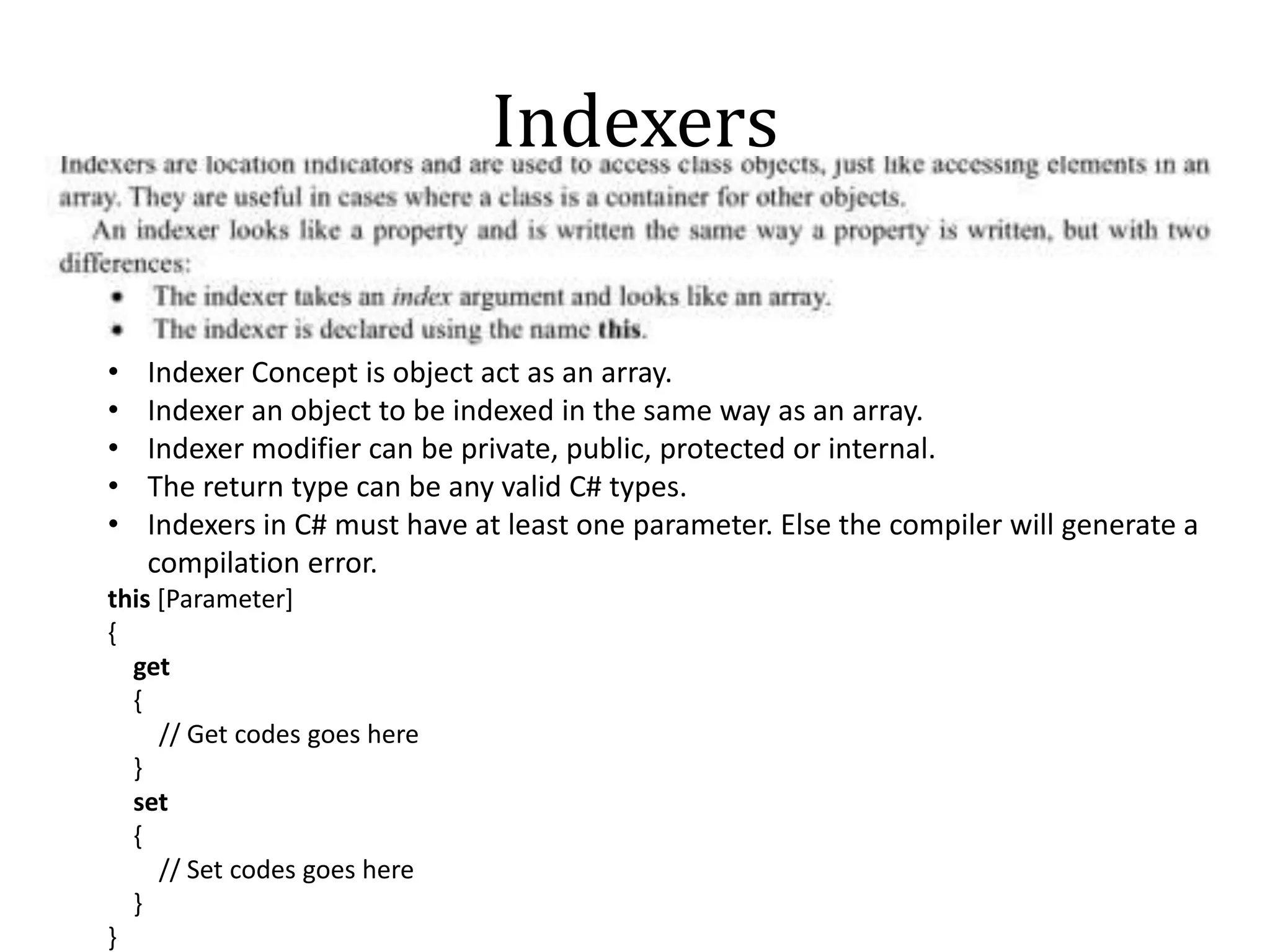 Indexers
• Indexer Concept is object act as an array.
• Indexer an object to be indexed in the same way as an array.
• Indexer modifier can be private, public, protected or internal.
• The return type can be any valid C# types.
• Indexers in C# must have at least one parameter. Else the compiler will generate a
compilation error.
this [Parameter]
{
get
{
// Get codes goes here
}
set
{
// Set codes goes here
}
}
 