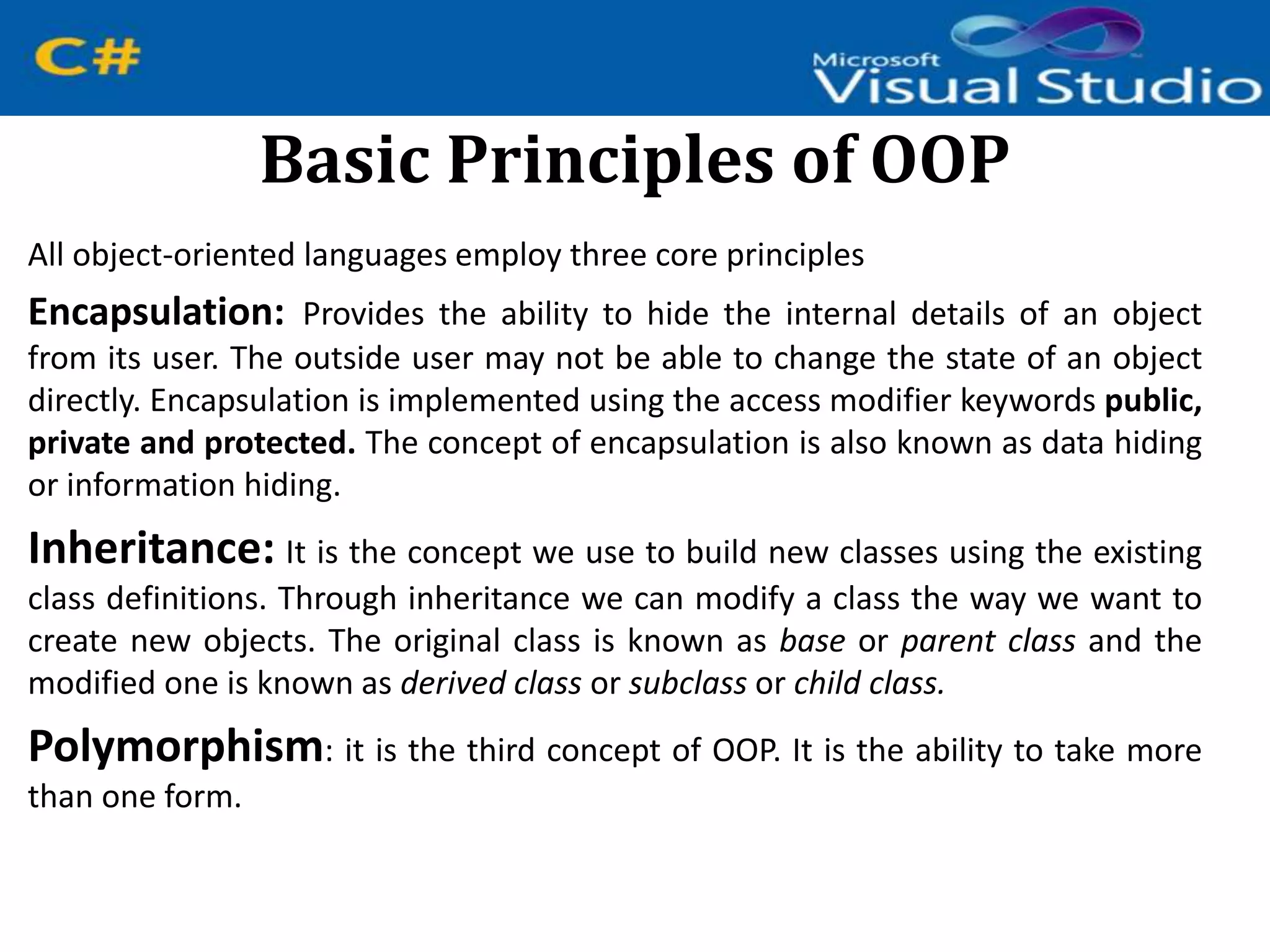 Basic Principles of OOP
All object-oriented languages employ three core principles
Encapsulation: Provides the ability to hide the internal details of an object
from its user. The outside user may not be able to change the state of an object
directly. Encapsulation is implemented using the access modifier keywords public,
private and protected. The concept of encapsulation is also known as data hiding
or information hiding.
Inheritance: It is the concept we use to build new classes using the existing
class definitions. Through inheritance we can modify a class the way we want to
create new objects. The original class is known as base or parent class and the
modified one is known as derived class or subclass or child class.
Polymorphism: it is the third concept of OOP. It is the ability to take more
than one form.
 