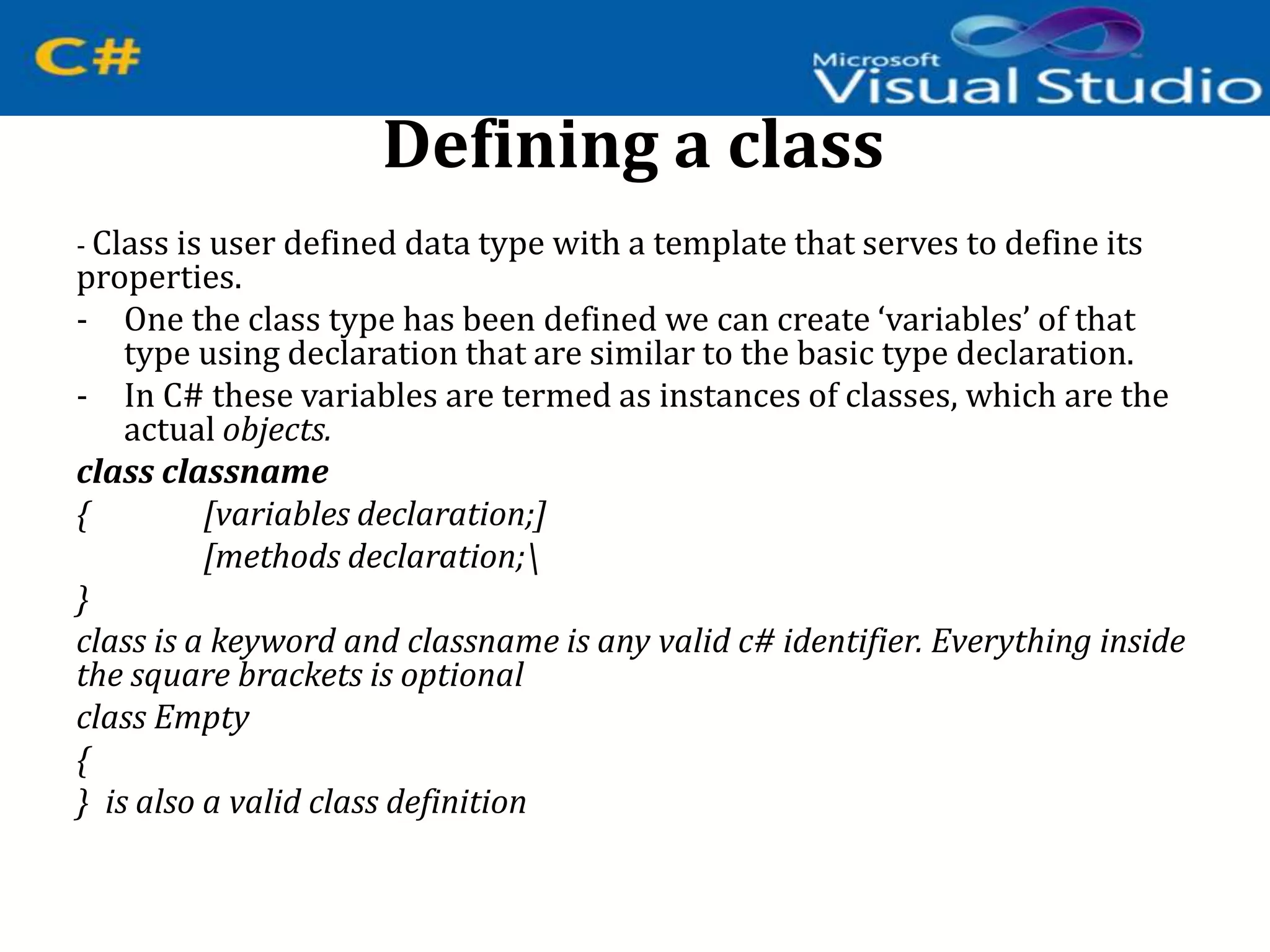 Defining a class
- Class is user defined data type with a template that serves to define its
properties.
- One the class type has been defined we can create ‘variables’ of that
type using declaration that are similar to the basic type declaration.
- In C# these variables are termed as instances of classes, which are the
actual objects.
class classname
{ [variables declaration;]
[methods declaration;
}
class is a keyword and classname is any valid c# identifier. Everything inside
the square brackets is optional
class Empty
{
} is also a valid class definition
 