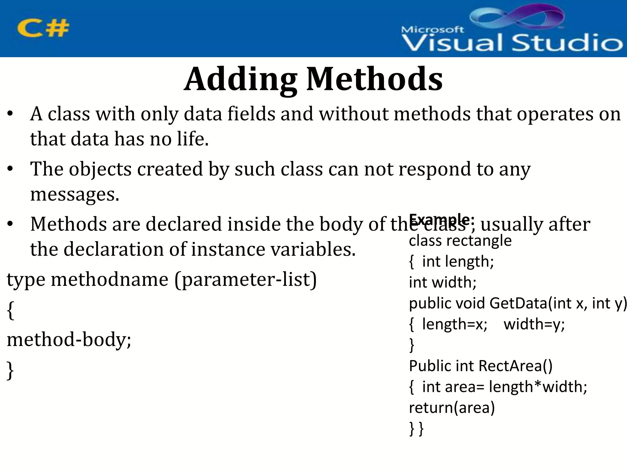 Adding Methods
• A class with only data fields and without methods that operates on
that data has no life.
• The objects created by such class can not respond to any
messages.
• Methods are declared inside the body of the class , usually after
the declaration of instance variables.
type methodname (parameter-list)
{
method-body;
}
Example:
class rectangle
{ int length;
int width;
public void GetData(int x, int y)
{ length=x; width=y;
}
Public int RectArea()
{ int area= length*width;
return(area)
} }
 