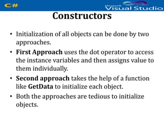 Constructors
• Initialization of all objects can be done by two
approaches.
• First Approach uses the dot operator to access
the instance variables and then assigns value to
them individually.
• Second approach takes the help of a function
like GetData to initialize each object.
• Both the approaches are tedious to initialize
objects.
 