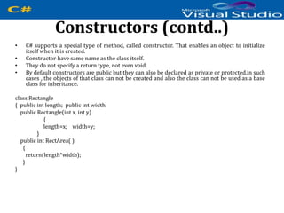 Constructors (contd..)
• C# supports a special type of method, called constructor. That enables an object to initialize
itself when it is created.
• Constructor have same name as the class itself.
• They do not specify a return type, not even void.
• By default constructors are public but they can also be declared as private or protected.in such
cases , the objects of that class can not be created and also the class can not be used as a base
class for inheritance.
class Rectangle
{ public int length; public int width;
public Rectangle(int x, int y)
{
length=x; width=y;
}
public int RectArea( )
{
return(length*width);
}
}
 