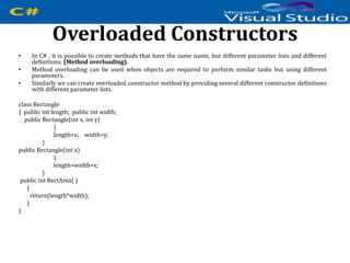 Overloaded Constructors
• In C# , it is possible to create methods that have the same name, but different parameter lists and different
definitions. (Method overloading).
• Method overloading can be used when objects are required to perform similar tasks but using different
parameters.
• Similarly we can create overloaded constructor method by providing several different constructor definitions
with different parameter lists.
class Rectangle
{ public int length; public int width;
public Rectangle(int x, int y)
{
length=x; width=y;
}
public Rectangle(int x)
{
length=width=x;
}
public int RectArea( )
{
return(length*width);
}
}
 