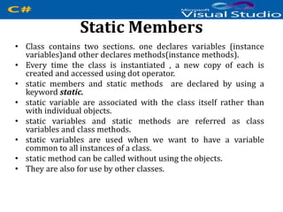 Static Members
• Class contains two sections. one declares variables (instance
variables)and other declares methods(instance methods).
• Every time the class is instantiated , a new copy of each is
created and accessed using dot operator.
• static members and static methods are declared by using a
keyword static.
• static variable are associated with the class itself rather than
with individual objects.
• static variables and static methods are referred as class
variables and class methods.
• static variables are used when we want to have a variable
common to all instances of a class.
• static method can be called without using the objects.
• They are also for use by other classes.
 