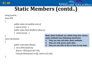 Static Members (contd..)
using system;
class XYZ
{
public static int mul(int x,int y)
{ return (x*y); }
public static float div(float x,float y)
{ return (x/y); }
}
class Calculation
{
public void static Main()
{ int a=XYZ.mul(4,5);
float b = XYZ.div(3.4F,1.7F);
Console.WriteLine(“a={0} and b={1}”,a,b);
}
Note: Static methods are called using class names.
static methods have following restrictions
1. They can only call other static methods.
2. they can only access static data.
3. they can not refer to this or base in any ways.
 