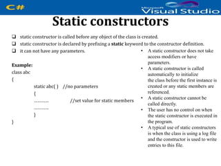 Static constructors
 static constructor is called before any object of the class is created.
 static constructor is declared by prefixing a static keyword to the constructor definition.
 it can not have any parameters.
Example:
class abc
{
static abc( ) //no parameters
{
………… //set value for static members
…………
}
}
• A static constructor does not take
access modifiers or have
parameters.
• A static constructor is called
automatically to initialize
the class before the first instance is
created or any static members are
referenced.
• A static constructor cannot be
called directly.
• The user has no control on when
the static constructor is executed in
the program.
• A typical use of static constructors
is when the class is using a log file
and the constructor is used to write
entries to this file.
 