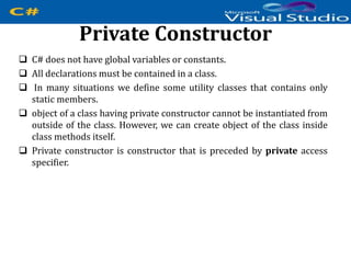 Private Constructor
 C# does not have global variables or constants.
 All declarations must be contained in a class.
 In many situations we define some utility classes that contains only
static members.
 object of a class having private constructor cannot be instantiated from
outside of the class. However, we can create object of the class inside
class methods itself.
 Private constructor is constructor that is preceded by private access
specifier.
 