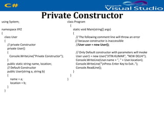 Private Constructorusing System;
namespace XYZ
{
class User
{
// private Constructor
private User()
{
Console.WriteLine("Private Constructor");
}
public static string name, location;
// Default Constructor
public User(string a, string b)
{
name = a;
location = b;
}
}
class Program
{
static void Main(string[] args)
{
// The following comment line will throw an error
// because constructor is inaccessible
//User user = new User();
// Only Default constructor with parameters will invoke
User user1 = new User(“JITIN KUMAR", “NEW DELHI");
Console.WriteLine(User.name + ", " + User.location);
Console.WriteLine("nPress Enter Key to Exit..");
Console.ReadLine();
}
}
}
 