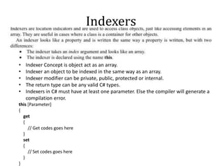 Indexers
• Indexer Concept is object act as an array.
• Indexer an object to be indexed in the same way as an array.
• Indexer modifier can be private, public, protected or internal.
• The return type can be any valid C# types.
• Indexers in C# must have at least one parameter. Else the compiler will generate a
compilation error.
this [Parameter]
{
get
{
// Get codes goes here
}
set
{
// Set codes goes here
}
}
 