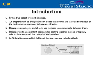 Introduction
 C# is a true object oriented language.
 C# program must be encapsulated in a class that defines the state and behaviour of
the basic program components known as objects.
 Classes creates objects and objects use methods to communicate between them.
 Classes provide a convenient approach for packing together a group of logically
related data items and functions that work on them.
 In C# data items are called fields and the functions are called methods.
 