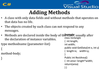 Adding Methods
• A class with only data fields and without methods that operates on
that data has no life.
• The objects created by such class can not respond to any
messages.
• Methods are declared inside the body of the class , usually after
the declaration of instance variables.
type methodname (parameter-list)
{
method-body;
}
Example:
class rectangle
{ int length;
int width;
public void GetData(int x, int y)
{ length=x; width=y;
}
Public int RectArea()
{ int area= length*width;
return(area)
} }
 