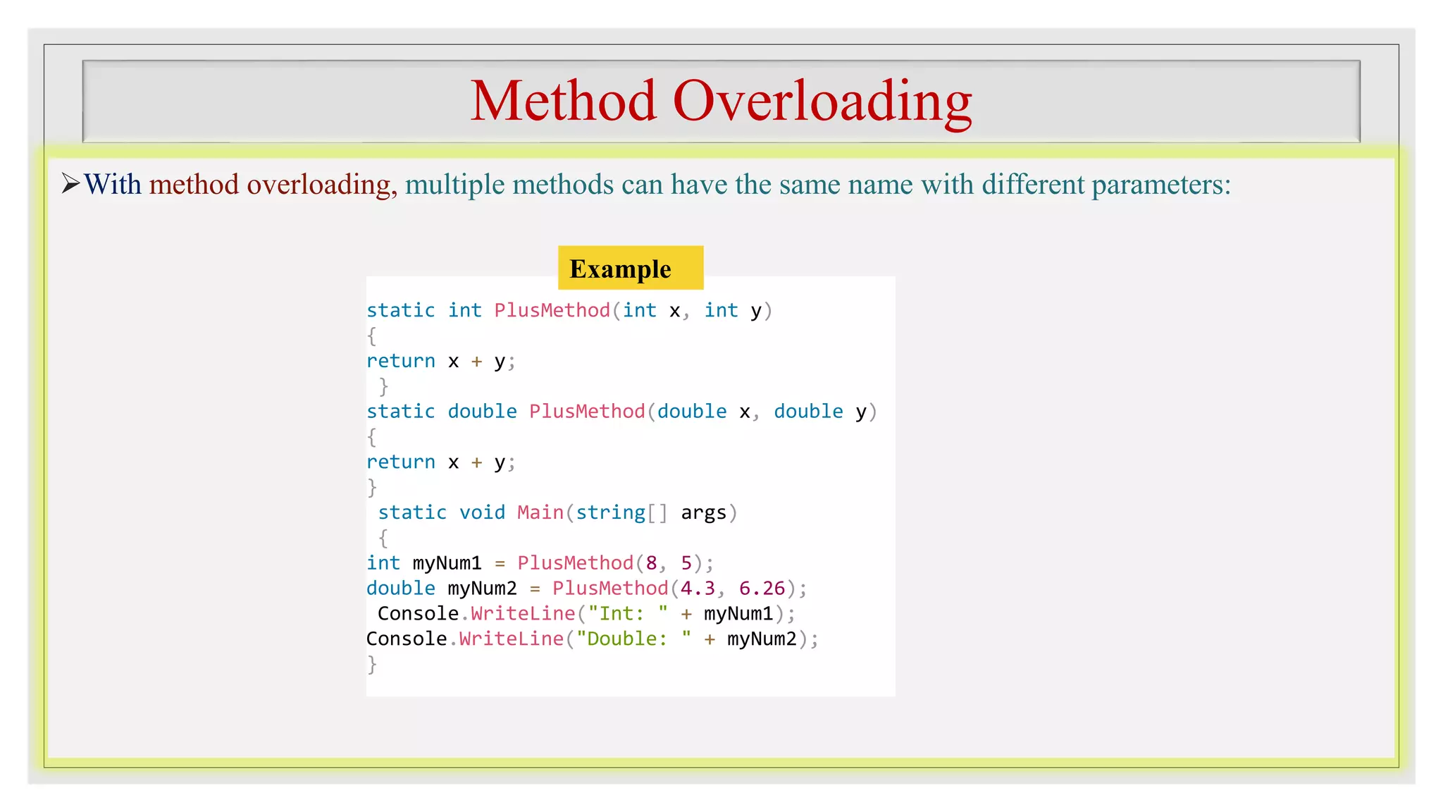 Method Overloading
With method overloading, multiple methods can have the same name with different parameters:
static int PlusMethod(int x, int y)
{
return x + y;
}
static double PlusMethod(double x, double y)
{
return x + y;
}
static void Main(string[] args)
{
int myNum1 = PlusMethod(8, 5);
double myNum2 = PlusMethod(4.3, 6.26);
Console.WriteLine("Int: " + myNum1);
Console.WriteLine("Double: " + myNum2);
}
Example
 