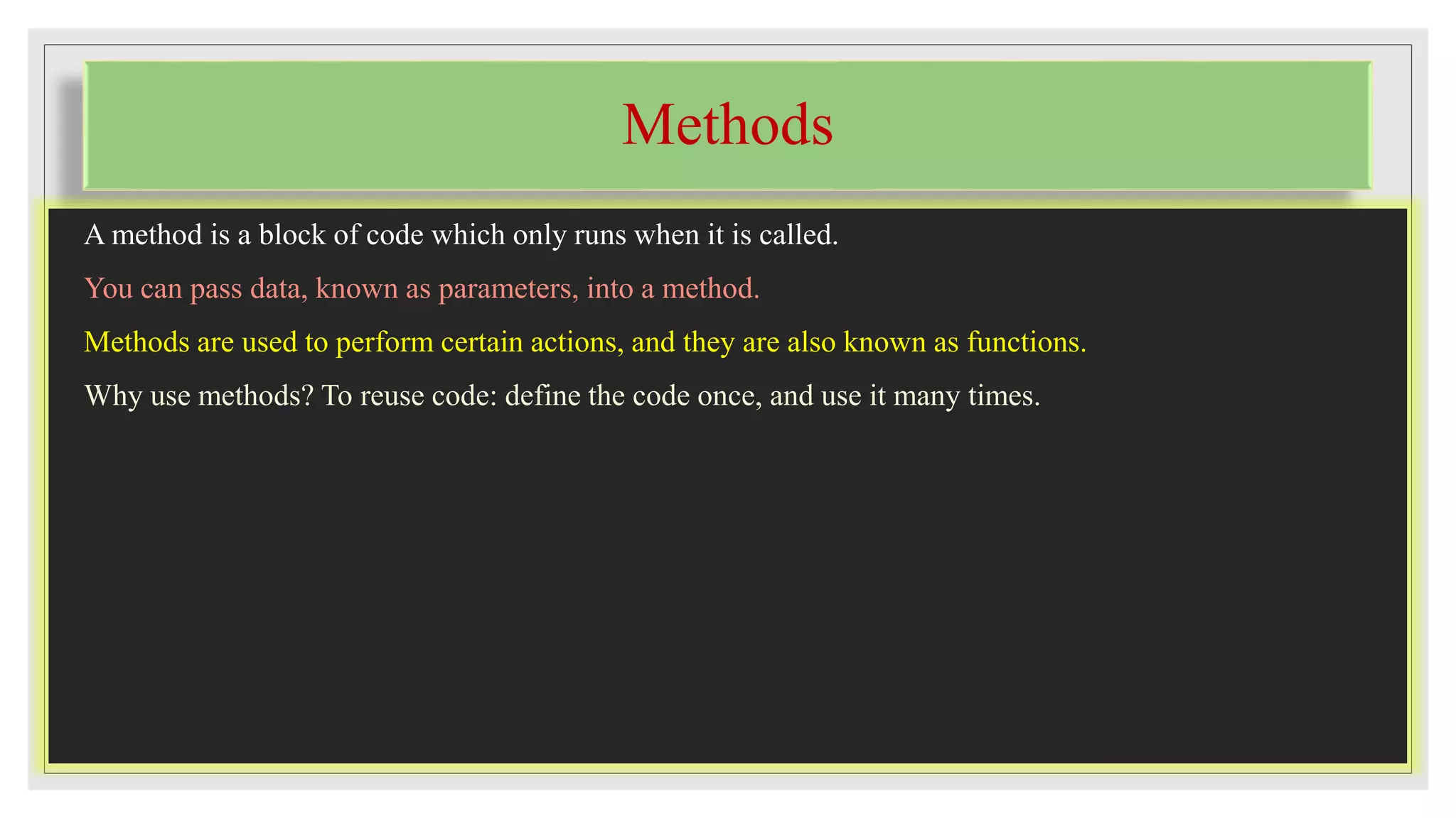 Methods
A method is a block of code which only runs when it is called.
You can pass data, known as parameters, into a method.
Methods are used to perform certain actions, and they are also known as functions.
Why use methods? To reuse code: define the code once, and use it many times.
 